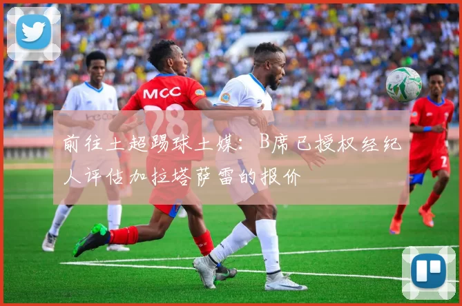前往土超踢球土媒：B席已授权经纪人评估加拉塔萨雷的报价