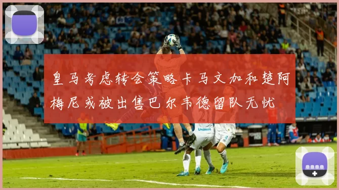 皇马考虑转会策略卡马文加和楚阿梅尼或被出售巴尔韦德留队无忧