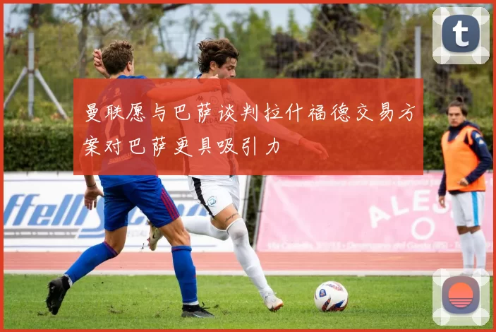 曼联愿与巴萨谈判拉什福德交易方案对巴萨更具吸引力