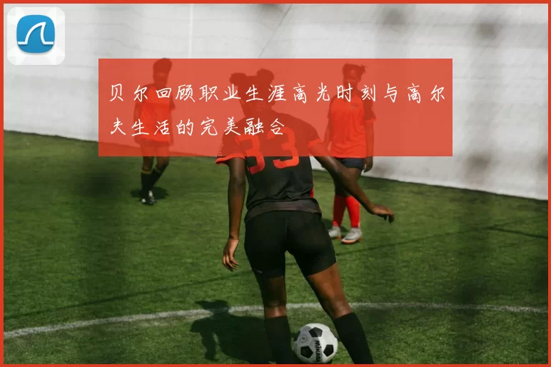 贝尔回顾职业生涯高光时刻与高尔夫生活的完美融合