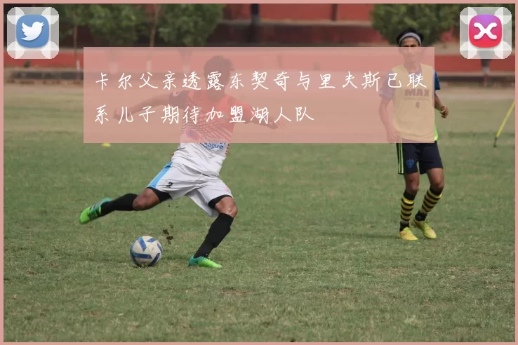 卡尔父亲透露东契奇与里夫斯已联系儿子期待加盟湖人队