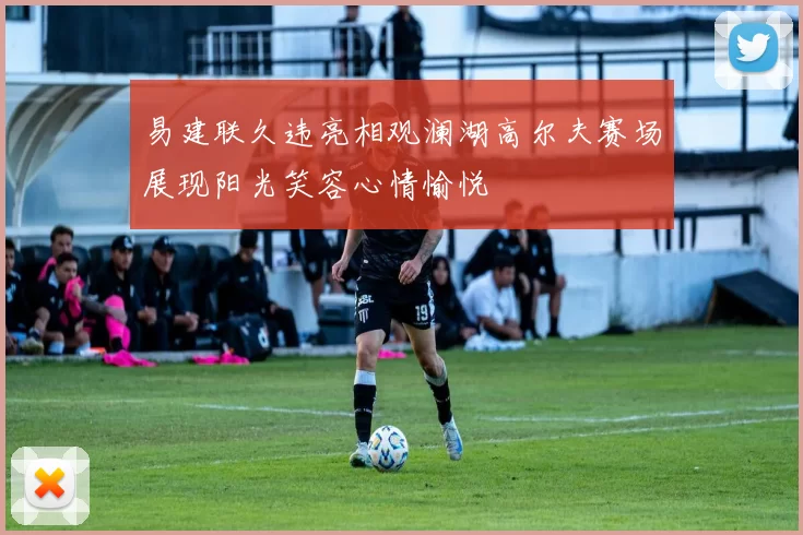 易建联久违亮相观澜湖高尔夫赛场展现阳光笑容心情愉悦