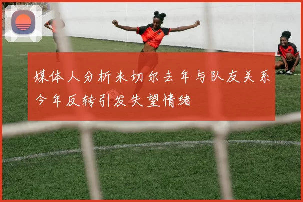 媒体人分析米切尔去年与队友关系今年反转引发失望情绪