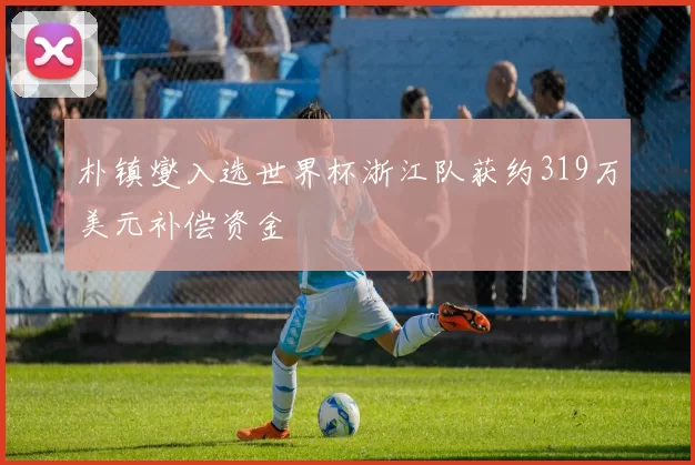 朴镇燮入选世界杯浙江队获约319万美元补偿资金