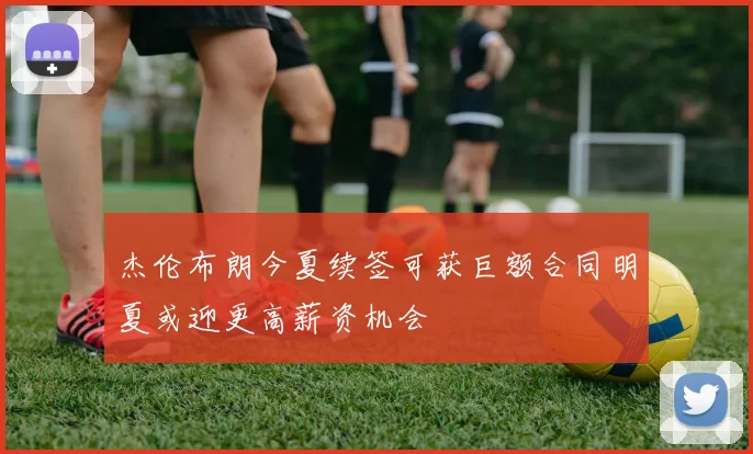 杰伦布朗今夏续签可获巨额合同明夏或迎更高薪资机会