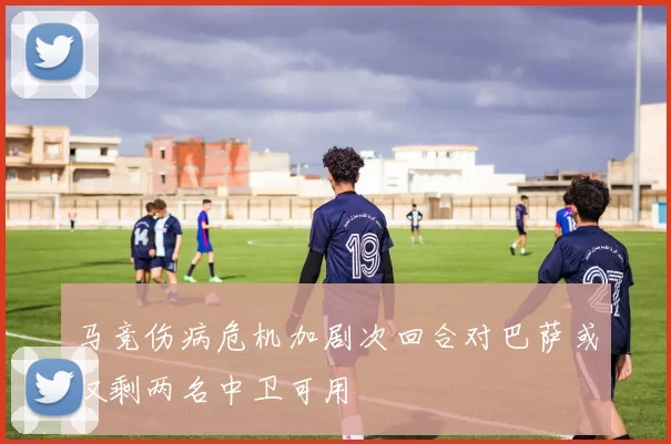 马竞伤病危机加剧次回合对巴萨或仅剩两名中卫可用