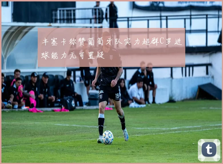 丰塞卡称赞葡萄牙队实力超群C罗进球能力无可置疑