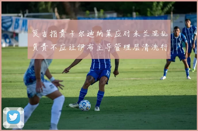 莫吉指责卡尔迪纳莱应对米兰混乱负责不应让伊布主导管理层清洗行动