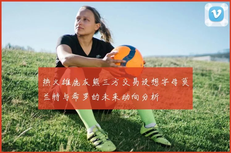 热火雄鹿灰熊三方交易设想字母莫兰特与希罗的未来动向分析