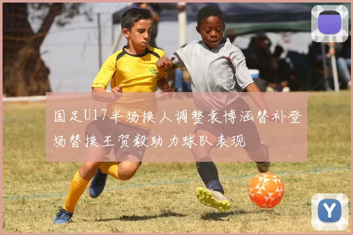 国足U17半场换人调整袁博涵替补登场替换王贺毅助力球队表现