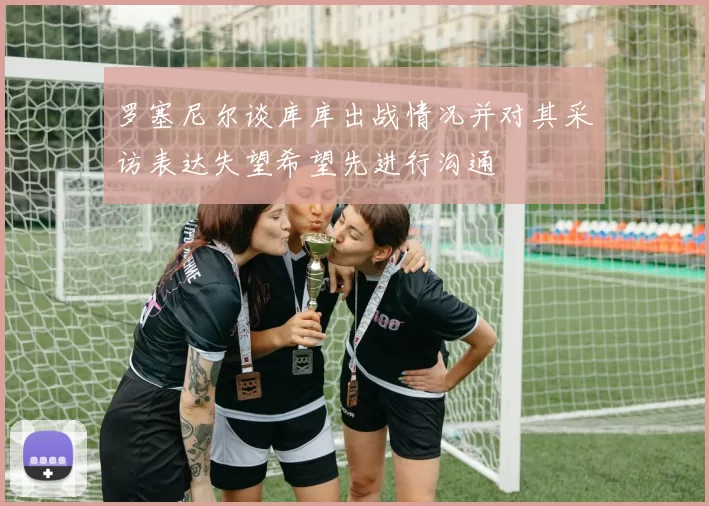 罗塞尼尔谈库库出战情况并对其采访表达失望希望先进行沟通
