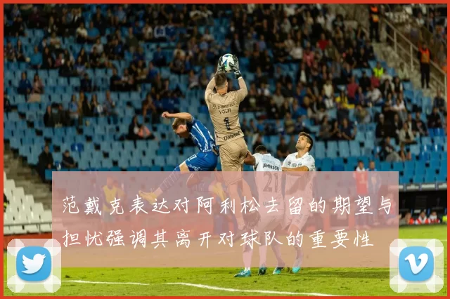 范戴克表达对阿利松去留的期望与担忧强调其离开对球队的重要性