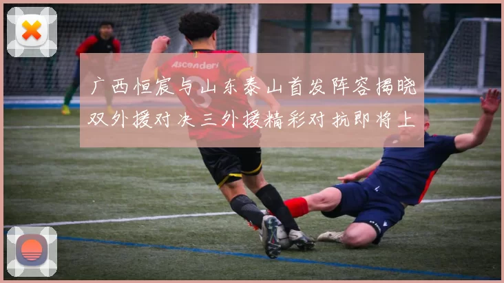 广西恒宸与山东泰山首发阵容揭晓双外援对决三外援精彩对抗即将上演
