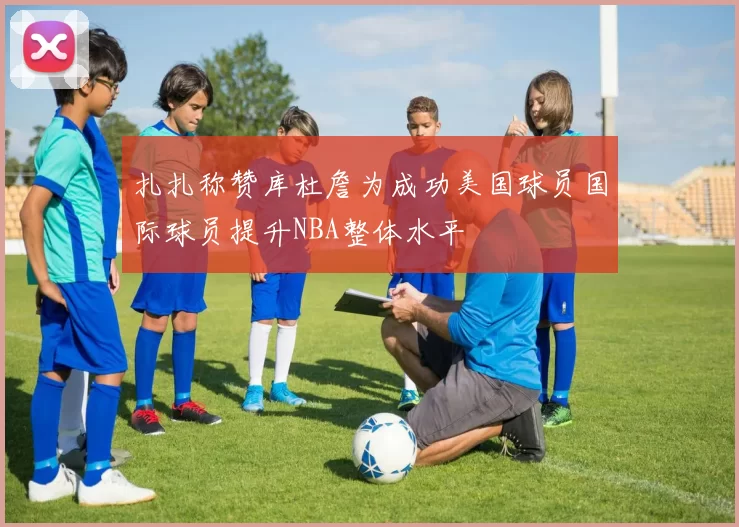 扎扎称赞库杜詹为成功美国球员国际球员提升NBA整体水平