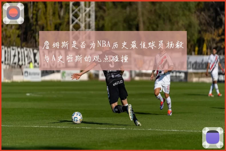 詹姆斯是否为NBA历史最佳球员杨毅与A史密斯的观点碰撞