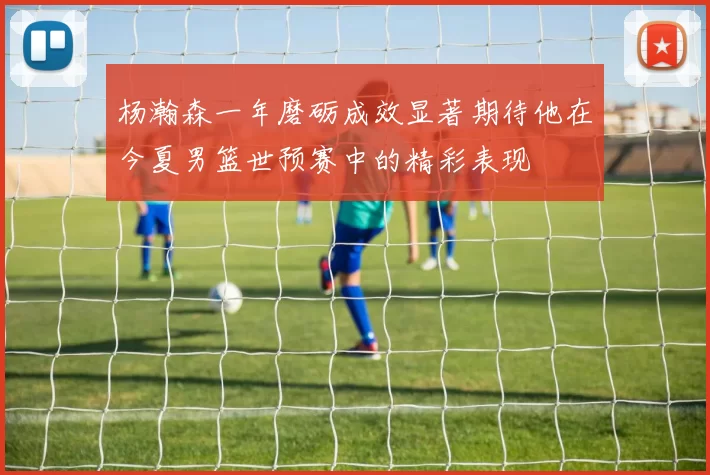 杨瀚森一年磨砺成效显著期待他在今夏男篮世预赛中的精彩表现