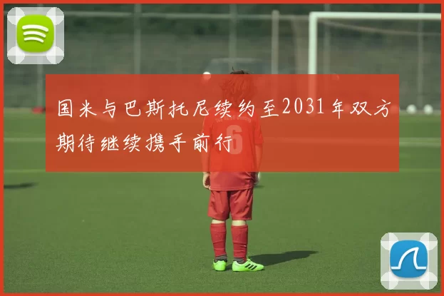国米与巴斯托尼续约至2031年双方期待继续携手前行
