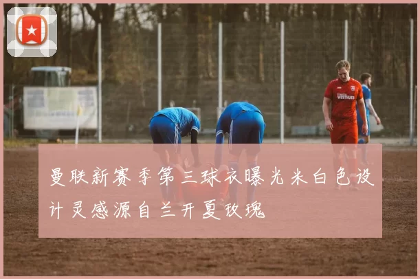 曼联新赛季第三球衣曝光米白色设计灵感源自兰开夏玫瑰