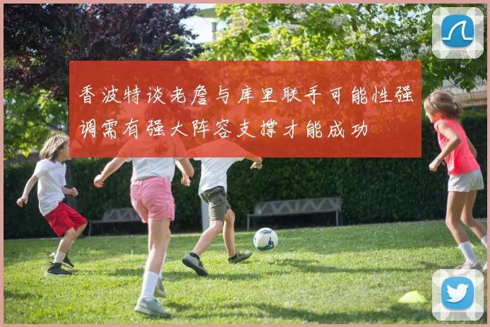 香波特谈老詹与库里联手可能性强调需有强大阵容支撑才能成功