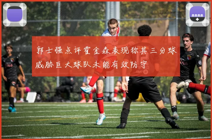 郭士强点评霍金森表现称其三分球威胁巨大球队未能有效防守