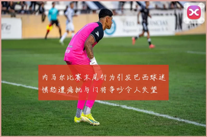 内马尔比赛末尾行为引发巴西球迷愤怒遭痛批与门将争吵令人失望