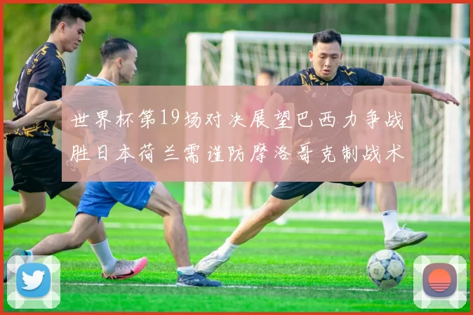 世界杯第19场对决展望巴西力争战胜日本荷兰需谨防摩洛哥克制战术