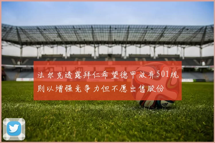 法尔克透露拜仁希望德甲放弃501规则以增强竞争力但不愿出售股份