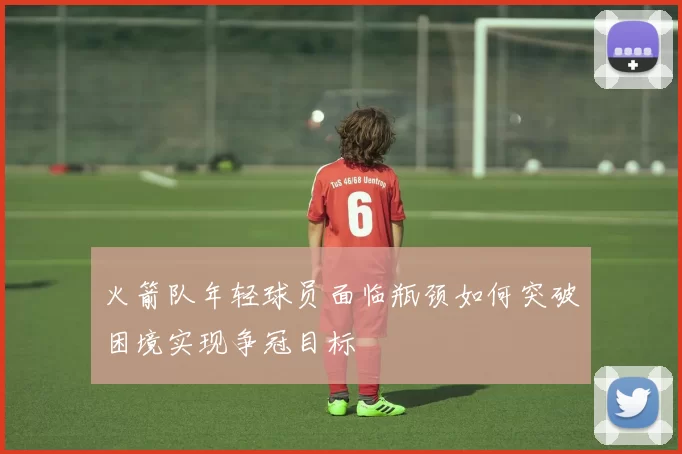 火箭队年轻球员面临瓶颈如何突破困境实现争冠目标