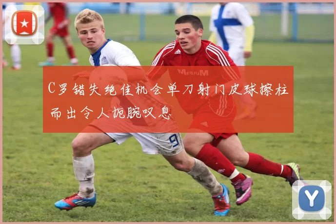 C罗错失绝佳机会单刀射门皮球擦柱而出令人扼腕叹息