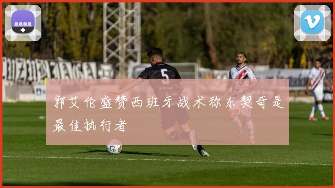 郭艾伦盛赞西班牙战术称东契奇是最佳执行者